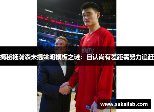 揭秘杨瀚森未提姚明模板之谜:自认尚有差距需努力追赶
